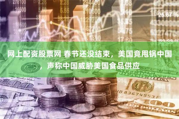 网上配资股票网 春节还没结束，美国竟甩锅中国，声称中国威胁美国食品供应