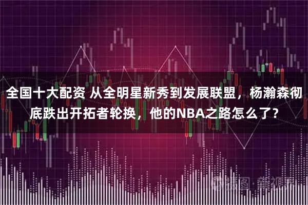 全国十大配资 从全明星新秀到发展联盟，杨瀚森彻底跌出开拓者轮换，他的NBA之路怎么了？