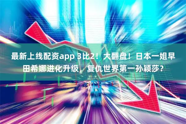 最新上线配资app 3比2！大翻盘！日本一姐早田希娜进化升级，复仇世界第一孙颖莎？