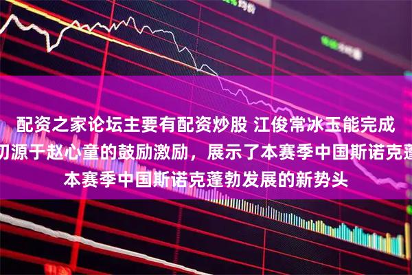 配资之家论坛主要有配资炒股 江俊常冰玉能完成不可能任务，一切源于赵心童的鼓励激励，展示了本赛季中国斯诺克蓬勃发展的新势头