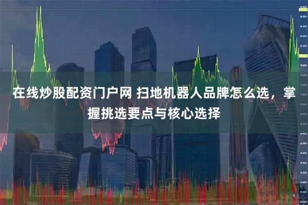 在线炒股配资门户网 扫地机器人品牌怎么选，掌握挑选要点与核心选择