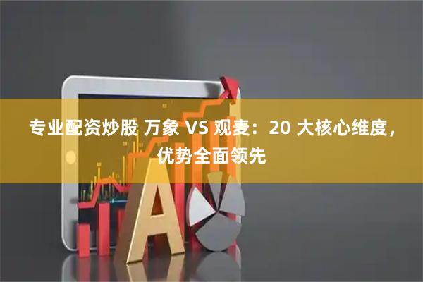 专业配资炒股 万象 VS 观麦：20 大核心维度，优势全面领先