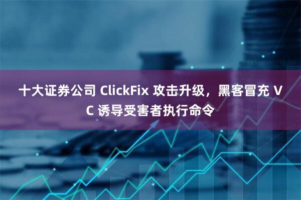 十大证券公司 ClickFix 攻击升级，黑客冒充 VC 诱导受害者执行命令