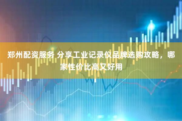 郑州配资服务 分享工业记录仪品牌选购攻略，哪家性价比高又好用