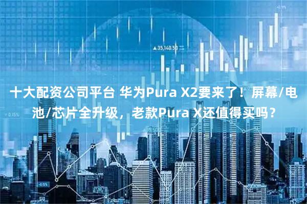 十大配资公司平台 华为Pura X2要来了！屏幕/电池/芯片全升级，老款Pura X还值得买吗？
