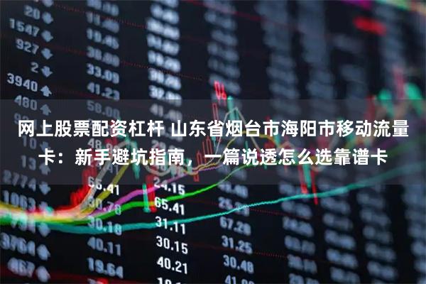 网上股票配资杠杆 山东省烟台市海阳市移动流量卡：新手避坑指南，一篇说透怎么选靠谱卡
