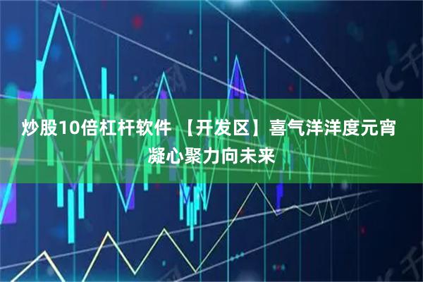 炒股10倍杠杆软件 【开发区】喜气洋洋度元宵 凝心聚力向未来