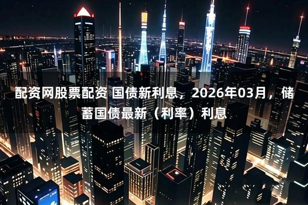 配资网股票配资 国债新利息，2026年03月，储蓄国债最新（利率）利息
