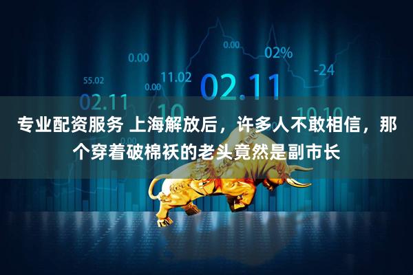 专业配资服务 上海解放后，许多人不敢相信，那个穿着破棉袄的老头竟然是副市长