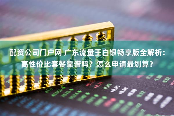 配资公司门户网 广东流量王白银畅享版全解析：高性价比套餐靠谱吗？怎么申请最划算？