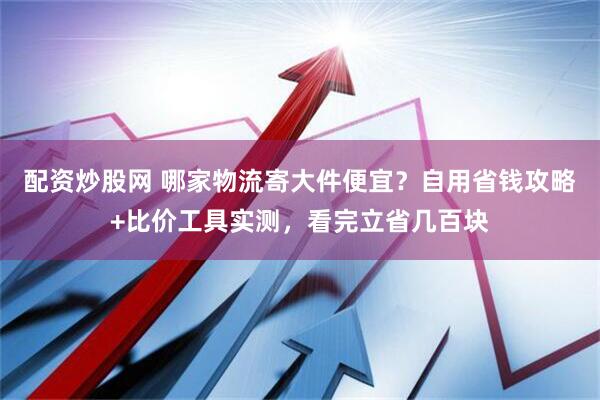 配资炒股网 哪家物流寄大件便宜？自用省钱攻略+比价工具实测，看完立省几百块