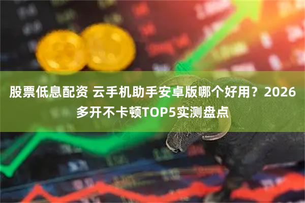 股票低息配资 云手机助手安卓版哪个好用？2026多开不卡顿TOP5实测盘点