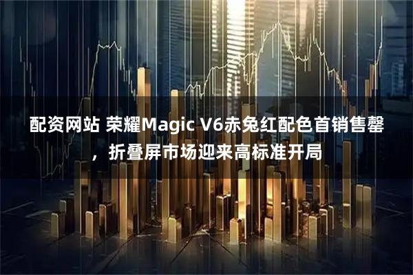 配资网站 荣耀Magic V6赤兔红配色首销售罄，折叠屏市场迎来高标准开局