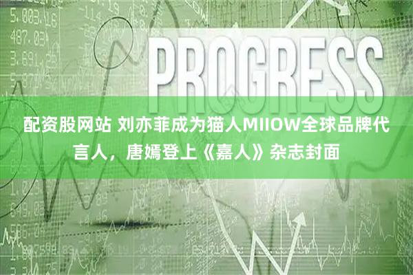 配资股网站 刘亦菲成为猫人MIIOW全球品牌代言人，唐嫣登上《嘉人》杂志封面