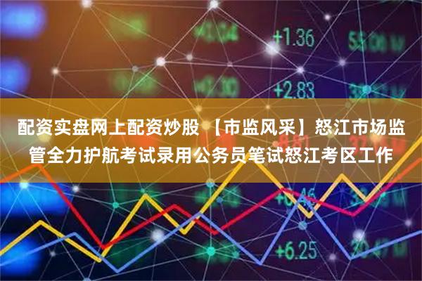 配资实盘网上配资炒股 【市监风采】怒江市场监管全力护航考试录用公务员笔试怒江考区工作