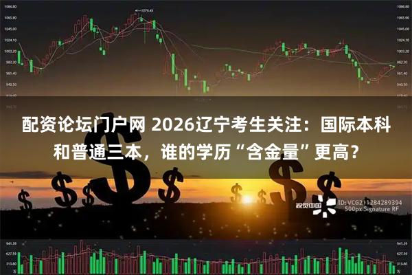 配资论坛门户网 2026辽宁考生关注：国际本科和普通三本，谁的学历“含金量”更高？