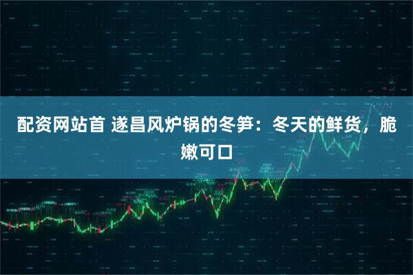配资网站首 遂昌风炉锅的冬笋：冬天的鲜货，脆嫩可口