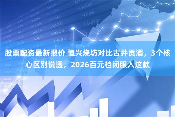 股票配资最新报价 恒兴烧坊对比古井贡酒，3个核心区别说透，2026百元档闭眼入这款