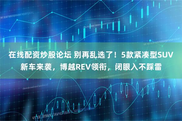 在线配资炒股论坛 别再乱选了！5款紧凑型SUV新车来袭，博越REV领衔，闭眼入不踩雷