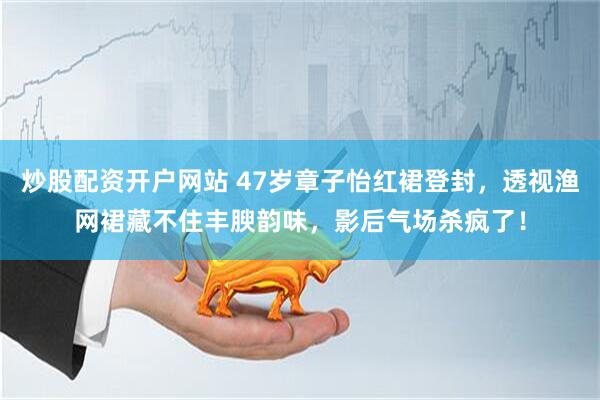 炒股配资开户网站 47岁章子怡红裙登封，透视渔网裙藏不住丰腴韵味，影后气场杀疯了！