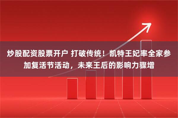 炒股配资股票开户 打破传统！凯特王妃率全家参加复活节活动，未来王后的影响力骤增