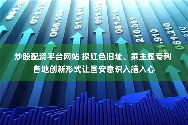 炒股配资平台网站 探红色旧址、乘主题专列 各地创新形式让国安意识入脑入心