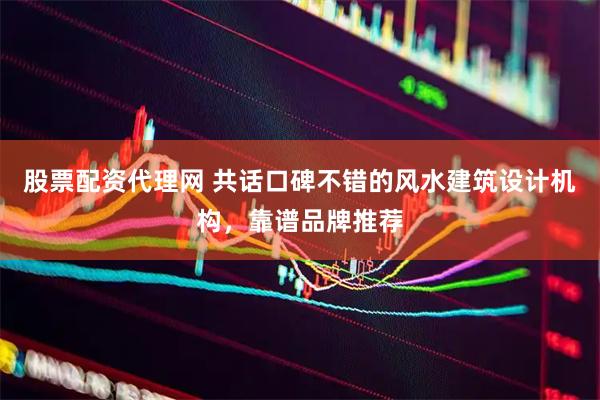 股票配资代理网 共话口碑不错的风水建筑设计机构，靠谱品牌推荐
