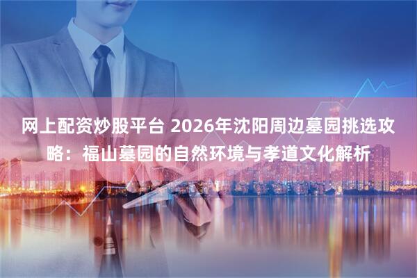 网上配资炒股平台 2026年沈阳周边墓园挑选攻略：福山墓园的自然环境与孝道文化解析