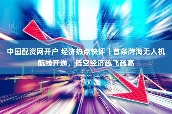 中国配资网开户 经济热点快评丨首条跨海无人机航线开通，低空经济越飞越高