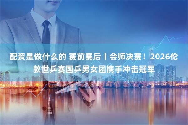 配资是做什么的 赛前赛后丨会师决赛！2026伦敦世乒赛国乒男女团携手冲击冠军