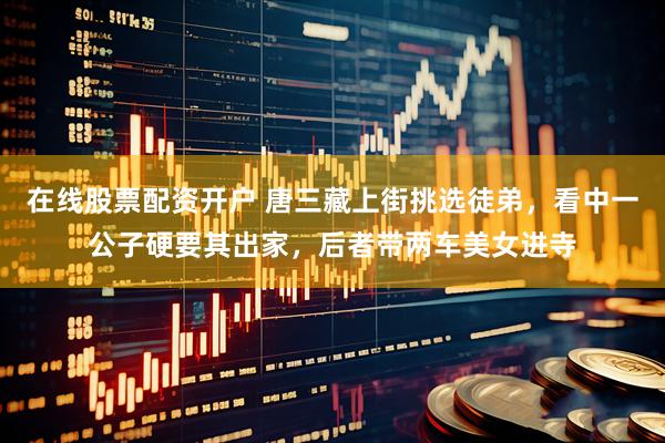 在线股票配资开户 唐三藏上街挑选徒弟，看中一公子硬要其出家，后者带两车美女进寺