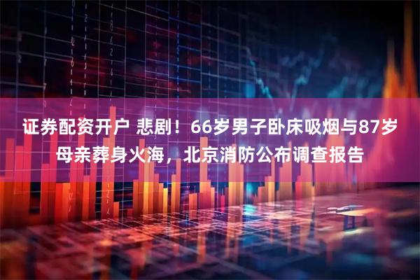 证券配资开户 悲剧！66岁男子卧床吸烟与87岁母亲葬身火海，北京消防公布调查报告