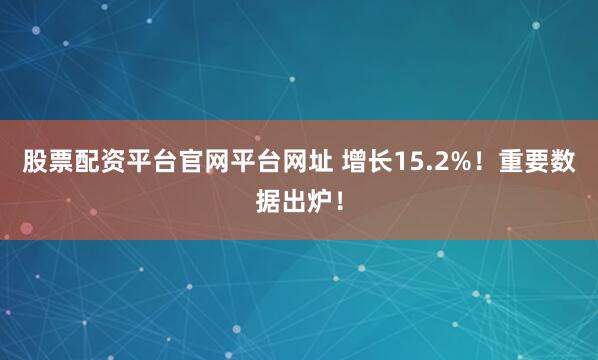 股票配资平台官网平台网址 增长15.2%！重要数据出炉！
