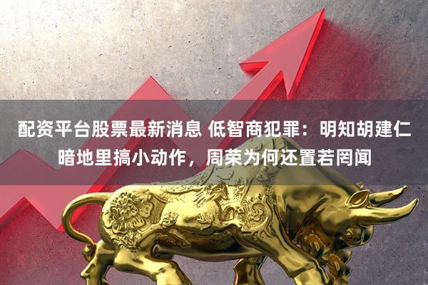配资平台股票最新消息 低智商犯罪：明知胡建仁暗地里搞小动作，周荣为何还置若罔闻