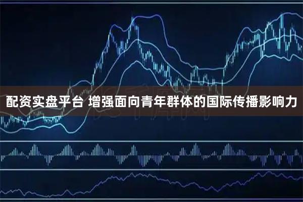 配资实盘平台 增强面向青年群体的国际传播影响力