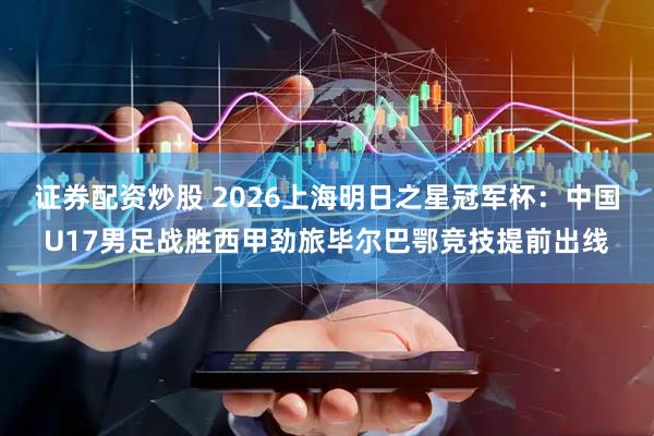 证券配资炒股 2026上海明日之星冠军杯：中国U17男足战胜西甲劲旅毕尔巴鄂竞技提前出线