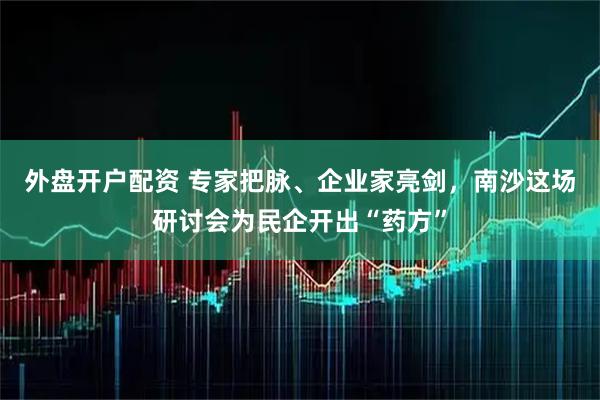 外盘开户配资 专家把脉、企业家亮剑，南沙这场研讨会为民企开出“药方”