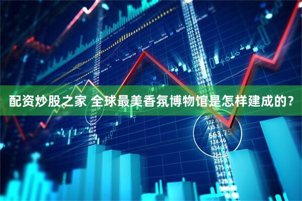 配资炒股之家 全球最美香氛博物馆是怎样建成的？