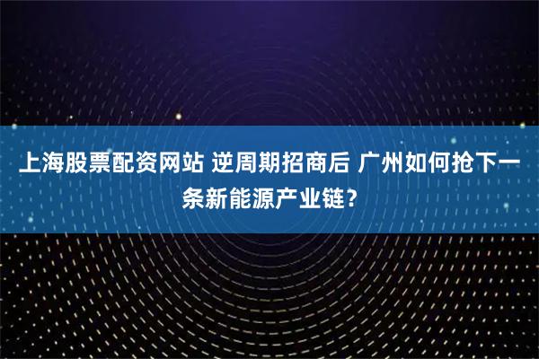 上海股票配资网站 逆周期招商后 广州如何抢下一条新能源产业链？