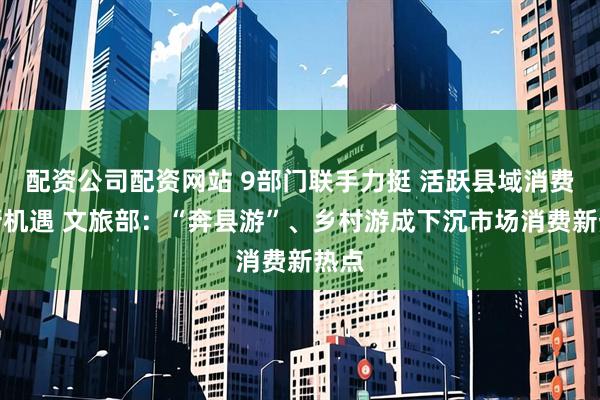 配资公司配资网站 9部门联手力挺 活跃县域消费迎新机遇 文旅部：“奔县游”、乡村游成下沉市场消费新热点