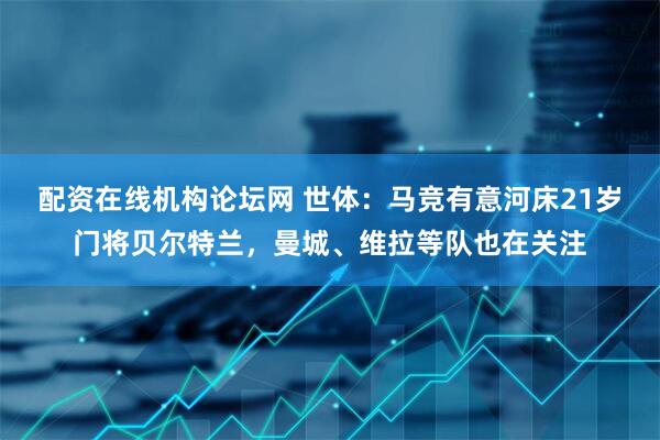配资在线机构论坛网 世体：马竞有意河床21岁门将贝尔特兰，曼城、维拉等队也在关注
