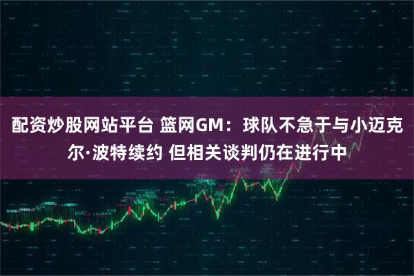 配资炒股网站平台 篮网GM：球队不急于与小迈克尔·波特续约 但相关谈判仍在进行中